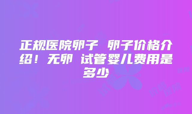 正规医院卵子 卵子价格介绍!无卵�试管婴儿费用是多少