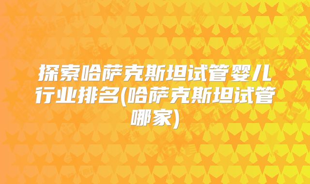 探索哈萨克斯坦试管婴儿行业排名(哈萨克斯坦试管哪家)