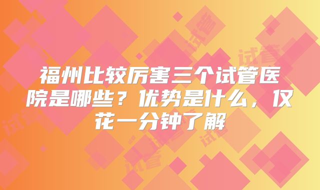 福州比较厉害三个试管医院是哪些？优势是什么，仅花一分钟了解