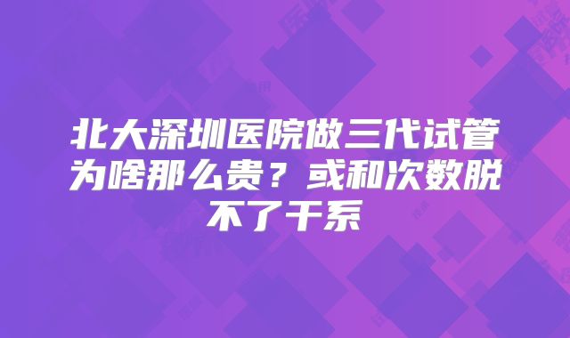 北大深圳医院做三代试管为啥那么贵?或和次数脱不了干系