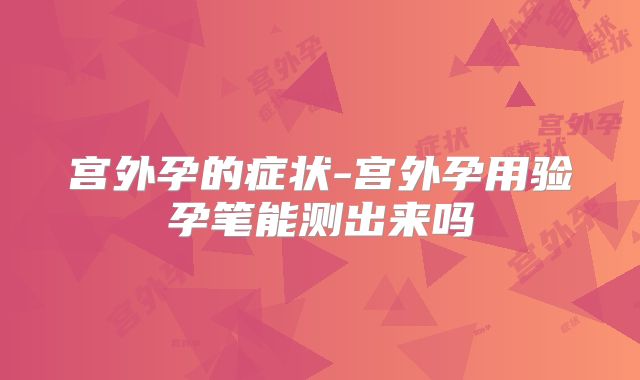 宫外孕的症状-宫外孕用验孕笔能测出来吗