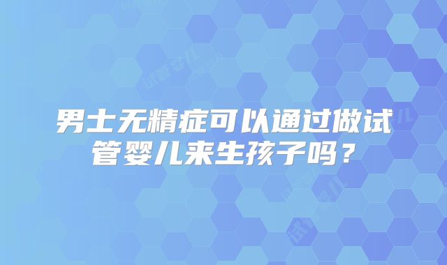 男士无精症可以通过做试管婴儿来生孩子吗?