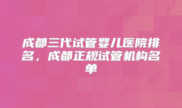 成都三代试管婴儿医院排名，成都正规试管机构名单