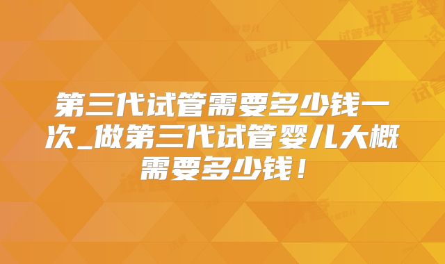 第三代试管需要多少钱一次_做第三代试管婴儿大概需要多少钱！