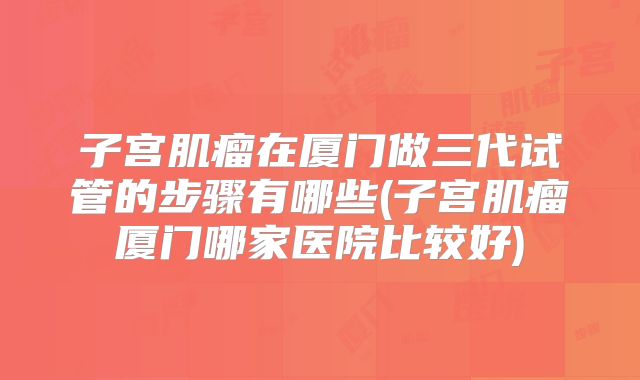 子宫肌瘤在厦门做三代试管的步骤有哪些(子宫肌瘤厦门哪家医院比较好)