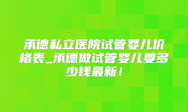 承德私立医院试管婴儿价格表_承德做试管婴儿要多少钱最新!