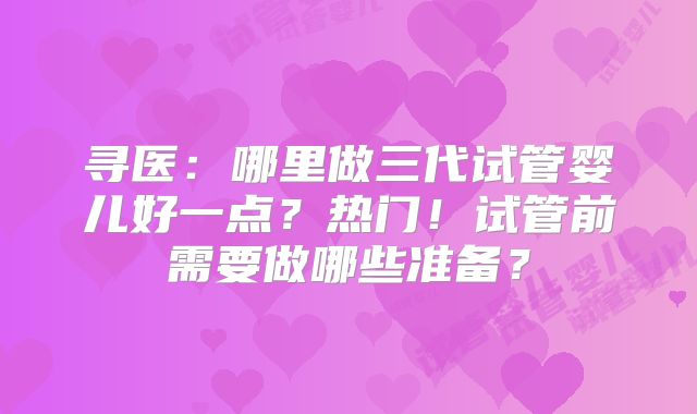 寻医：哪里做三代试管婴儿好一点？热门！试管前需要做哪些准备？