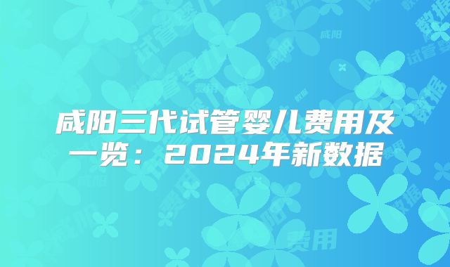 咸阳三代试管婴儿费用及一览：2024年新数据
