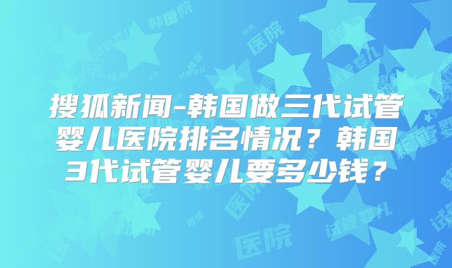 搜狐新闻-韩国做三代试管婴儿医院排名情况？韩国3代试管婴儿要多少钱？