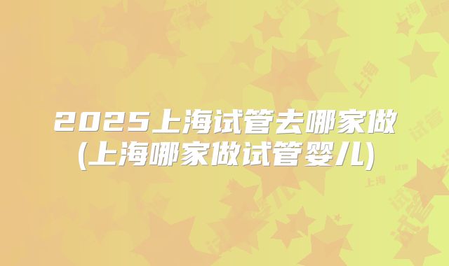 2025上海试管去哪家做(上海哪家做试管婴儿)
