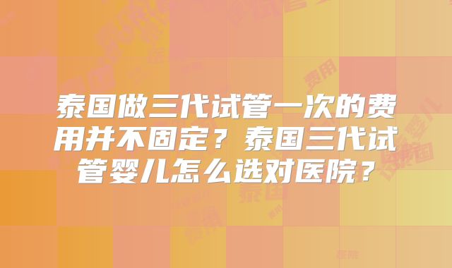 泰国做三代试管一次的费用并不固定？泰国三代试管婴儿怎么选对医院？
