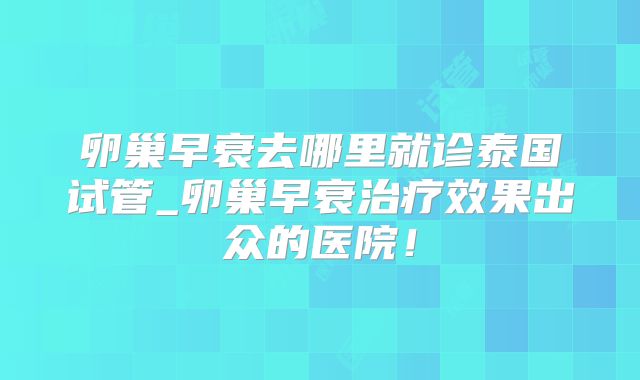 卵巢早衰去哪里就诊泰国试管_卵巢早衰治疗效果出众的医院！