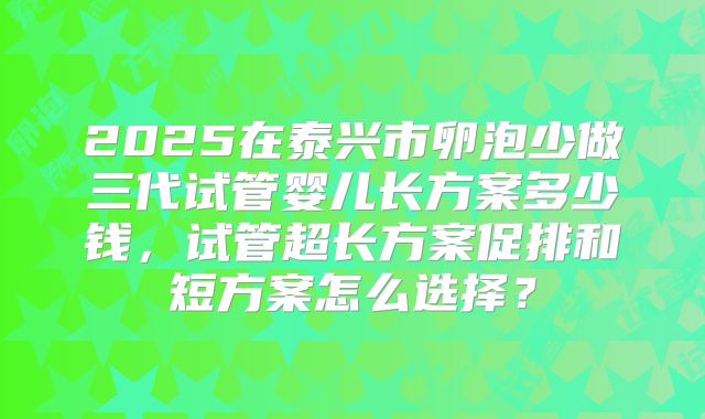 2025在泰兴市卵泡少做三代试管婴儿长方案多少钱,试管超长方案促排和短方案怎么选择?