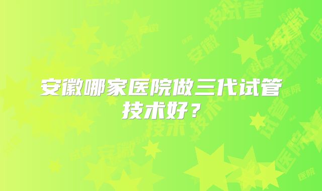 安徽哪家医院做三代试管技术好？