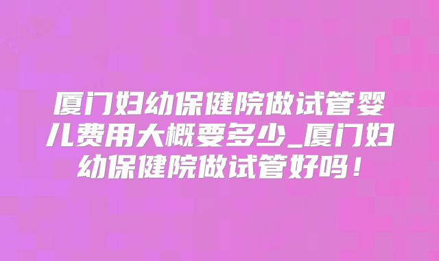 厦门妇幼保健院做试管婴儿费用大概要多少_厦门妇幼保健院做试管好吗!