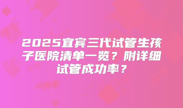 2025宜宾三代试管生孩子医院清单一览？附详细试管成功率？