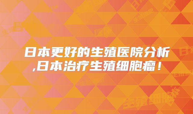 日本更好的生殖医院分析,日本治疗生殖细胞瘤！