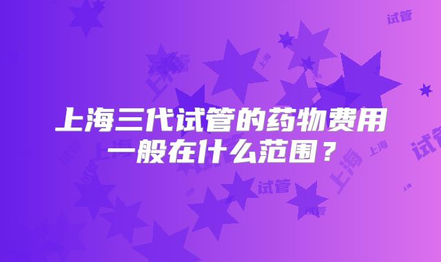 上海三代试管的药物费用一般在什么范围？