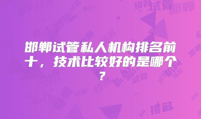 邯郸试管私人机构排名前十，技术比较好的是哪个？