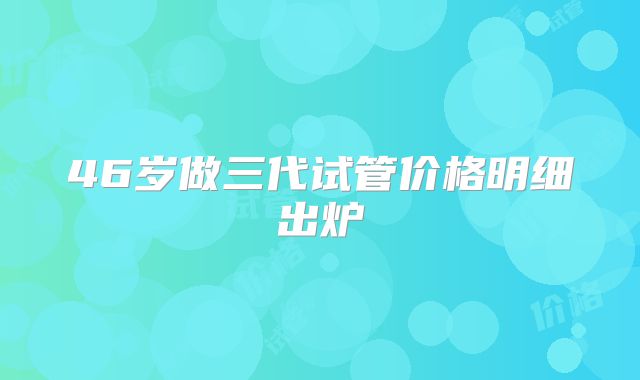 46岁做三代试管价格明细出炉
