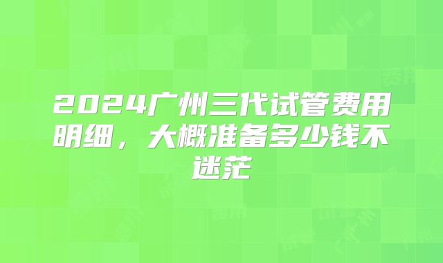 2024广州三代试管费用明细,大概准备多少钱不迷茫