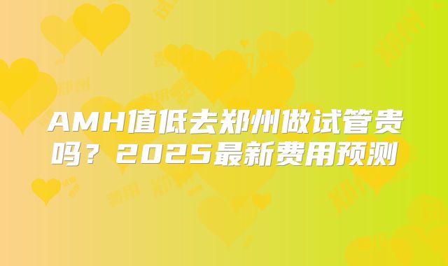 AMH值低去郑州做试管贵吗?2025最新费用预测