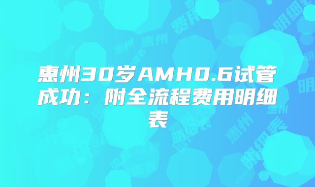 惠州30岁AMH0.6试管成功：附全流程费用明细表