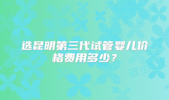 选昆明第三代试管婴儿价格费用多少？