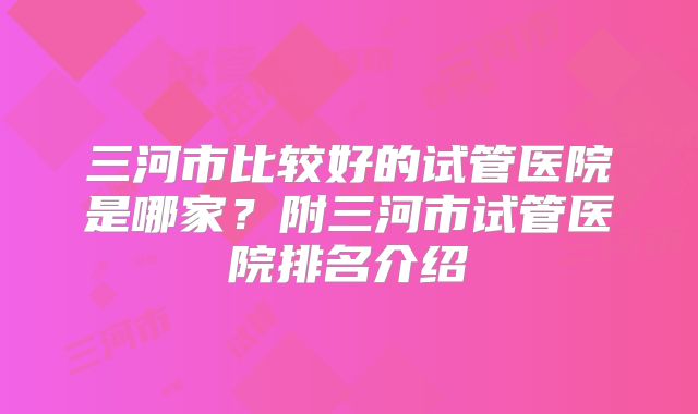 三河市比较好的试管医院是哪家？附三河市试管医院排名介绍