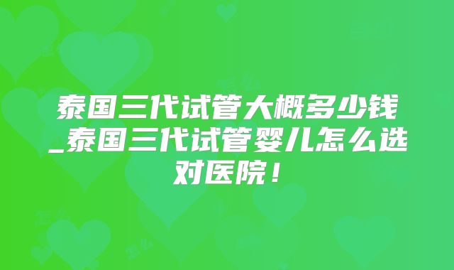 泰国三代试管大概多少钱_泰国三代试管婴儿怎么选对医院！