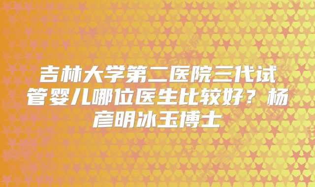 吉林大学第二医院三代试管婴儿哪位医生比较好？杨彦明冰玉博士