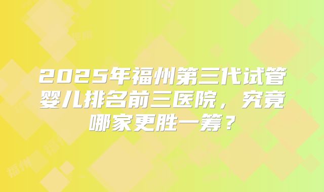 2025年福州第三代试管婴儿排名前三医院，究竟哪家更胜一筹？
