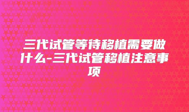 三代试管等待移植需要做什么-三代试管移植注意事项