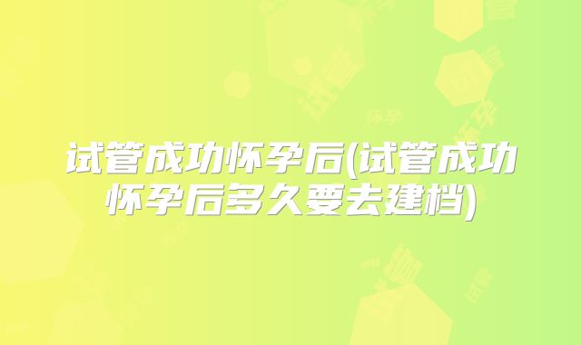 试管成功怀孕后(试管成功怀孕后多久要去建档)