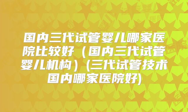 国内三代试管婴儿哪家医院比较好（国内三代试管婴儿机构）(三代试管技术国内哪家医院好)