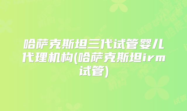 哈萨克斯坦三代试管婴儿代理机构(哈萨克斯坦irm试管)
