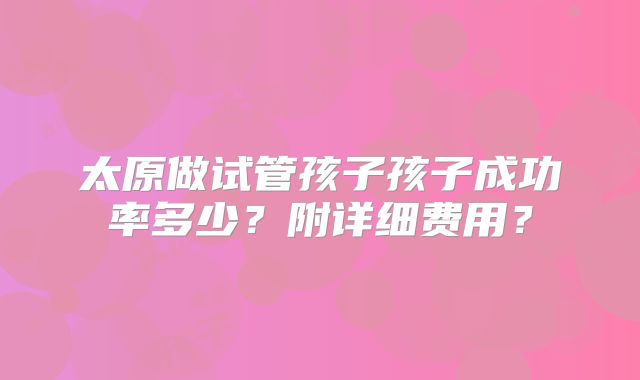 太原做试管孩子孩子成功率多少？附详细费用？