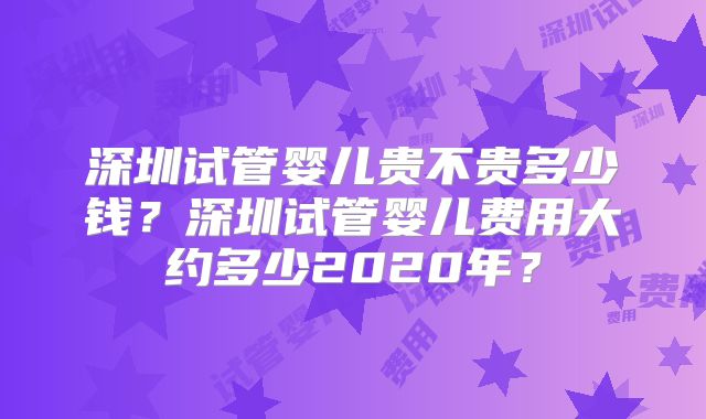 深圳试管婴儿贵不贵多少钱？深圳试管婴儿费用大约多少2020年？