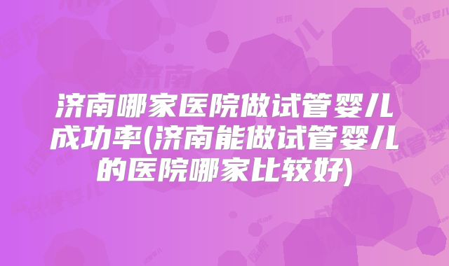 济南哪家医院做试管婴儿成功率(济南能做试管婴儿的医院哪家比较好)