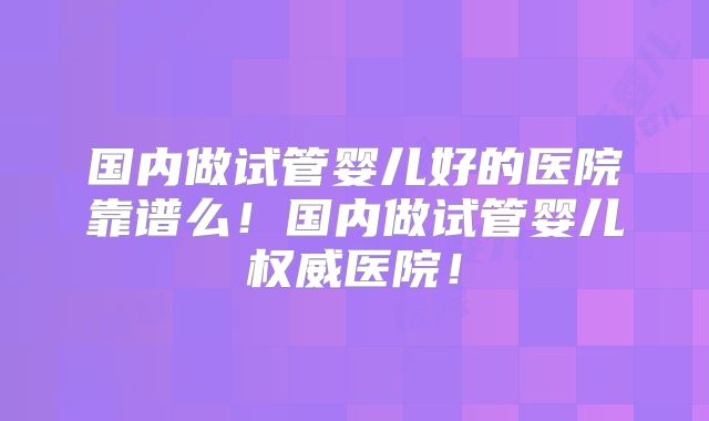 国内做试管婴儿好的医院靠谱么!国内做试管婴儿权威医院!