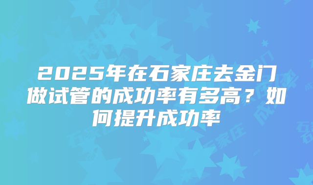 2025年在石家庄去金门做试管的成功率有多高？如何提升成功率