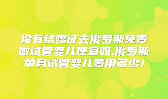 没有结婚证去俄罗斯免费做试管婴儿便宜吗,俄罗斯单身试管婴儿费用多少！