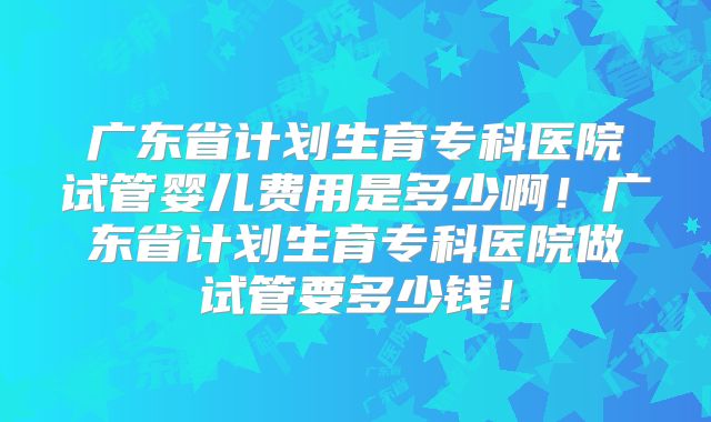 广东省计划生育专科医院试管婴儿费用是多少啊!广东省计划生育专科医院做试管要多少钱!