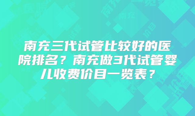 南充三代试管比较好的医院排名？南充做3代试管婴儿收费价目一览表？