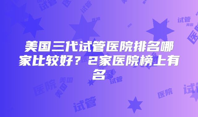 美国三代试管医院排名哪家比较好？2家医院榜上有名