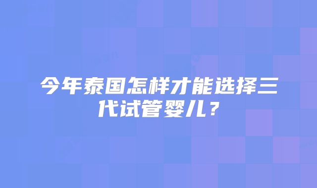 今年泰国怎样才能选择三代试管婴儿？