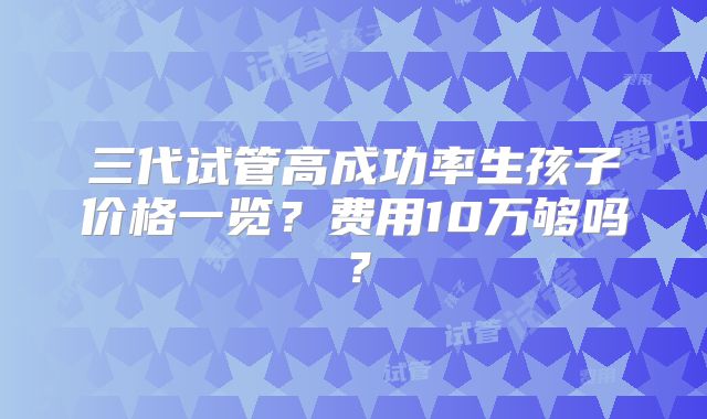 三代试管高成功率生孩子价格一览？费用10万够吗？