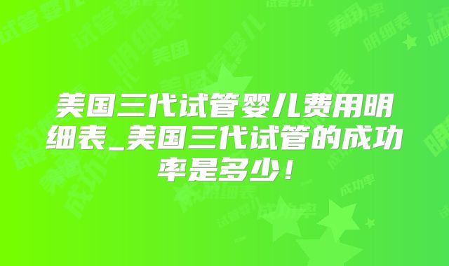美国三代试管婴儿费用明细表_美国三代试管的成功率是多少！
