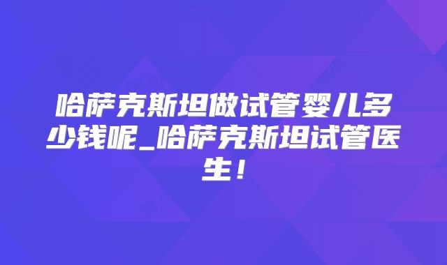 哈萨克斯坦做试管婴儿多少钱呢_哈萨克斯坦试管医生！