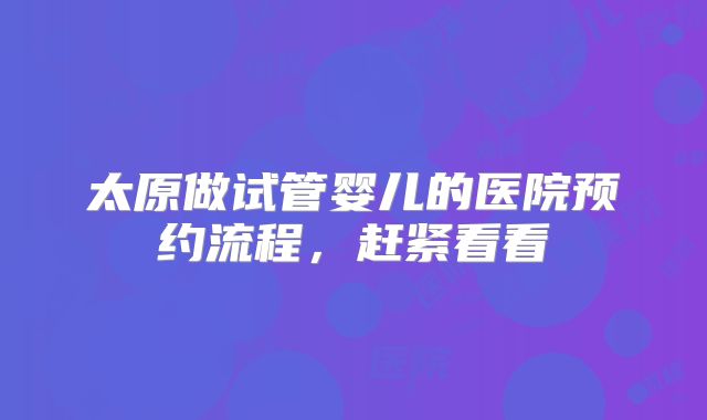 太原做试管婴儿的医院预约流程,赶紧看看